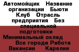 Автомойщик › Название организации ­ Бьюти-Клуб › Отрасль предприятия ­ Без специальной подготовки › Минимальный оклад ­ 30 000 - Все города Работа » Вакансии   . Карелия респ.,Петрозаводск г.